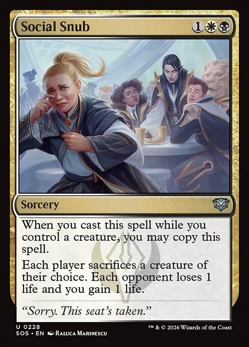 Social Snub
Sorcery
When you cast this spell while you control a creature, you may copy this spell.
Each player sacrifices a creature of their choice. Each opponent loses 1 life and you gain 1 life.