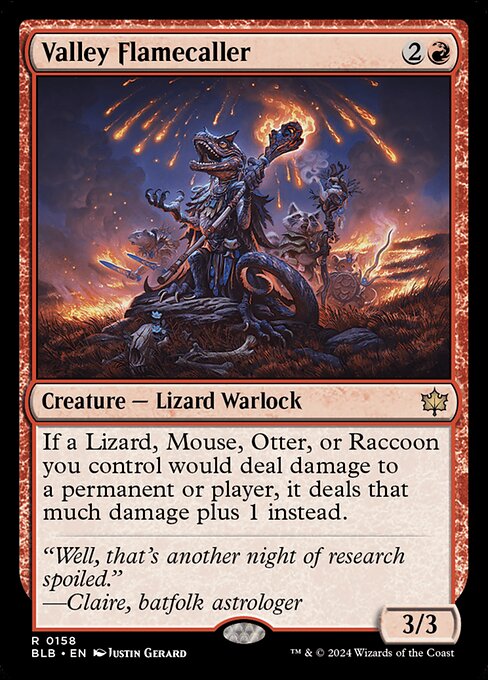 Valley Flamecaller
Creature — Lizard Warlock
If a Lizard, Mouse, Otter, or Raccoon you control would deal damage to a permanent or player, it deals that much damage plus 1 instead.
3/3