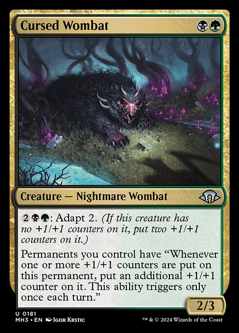 Cursed Wombat
Creature — Nightmare Wombat
{2}{B}{G}: Adapt 2. (If this creature has no +1/+1 counters on it, put two +1/+1 counters on it.)
Permanents you control have "Whenever one or more +1/+1 counters are put on this permanent, put an additional +1/+1 counter on it. This ability triggers only once each turn."
2/3