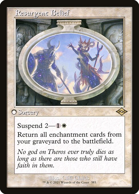 Resurgent Belief
Sorcery
Suspend 2—{1}{W} (Rather than cast this card from your hand, pay {1}{W} and exile it with two time counters on it. At the beginning of your upkeep, remove a time counter. When the last is removed, you may cast it without paying its mana cost.)
Return all enchantment cards from your graveyard to the battlefield. (Auras with nothing to enchant remain in your graveyard.)