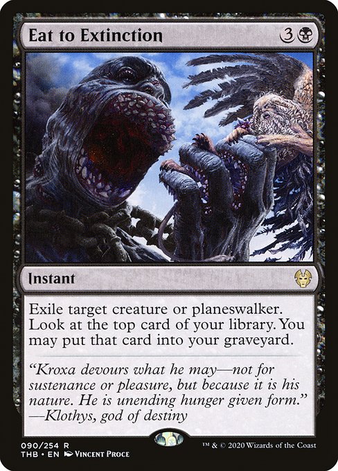 Eat to Extinction
Instant
Exile target creature or planeswalker. Surveil 1. (Look at the top card of your library. You may put that card into your graveyard.)