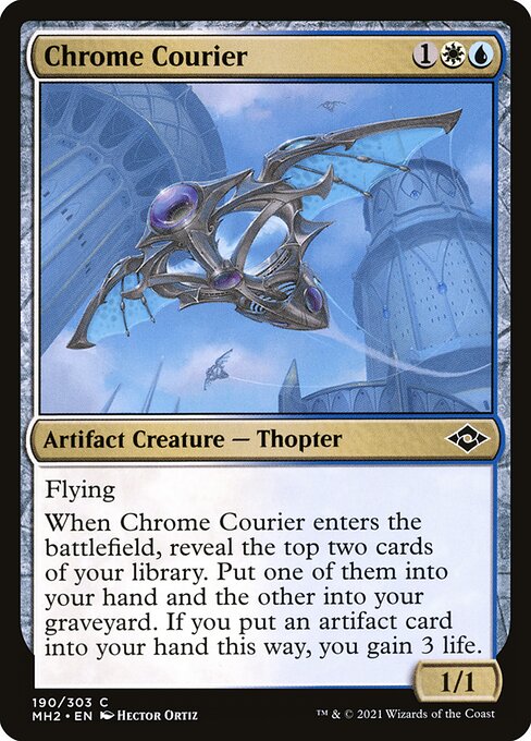 Chrome Courier
Artifact Creature — Thopter
Flying
When this creature enters, reveal the top two cards of your library. Put one of them into your hand and the other into your graveyard. If you put an artifact card into your hand this way, you gain 3 life.
1/1