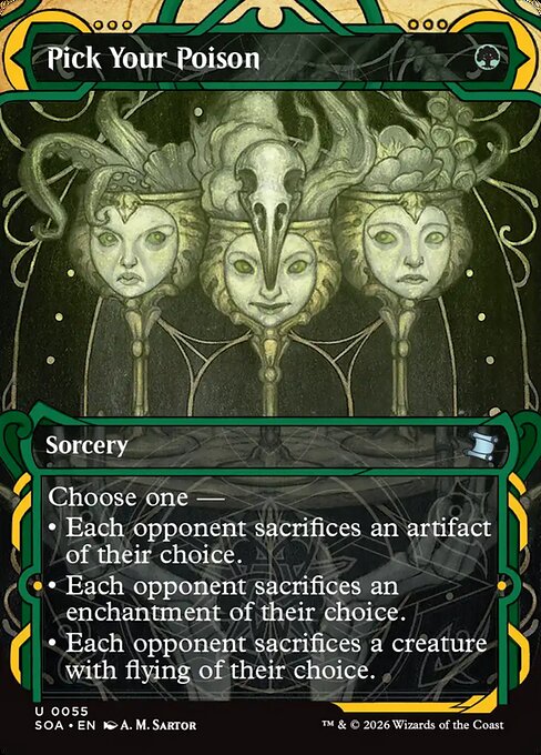 Pick Your Poison
Sorcery
Choose one —
• Each opponent sacrifices an artifact of their choice.
• Each opponent sacrifices an enchantment of their choice.
• Each opponent sacrifices a creature with flying of their choice.