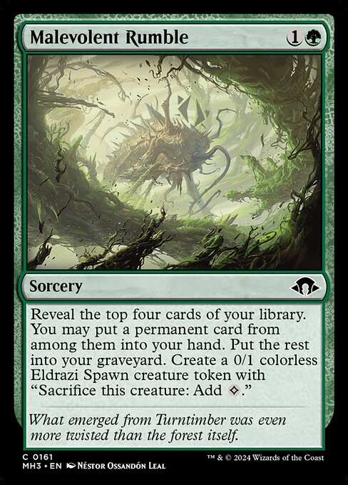 Malevolent Rumble
Sorcery
Reveal the top four cards of your library. You may put a permanent card from among them into your hand. Put the rest into your graveyard. Create a 0/1 colorless Eldrazi Spawn creature token with "Sacrifice this token: Add {C}."