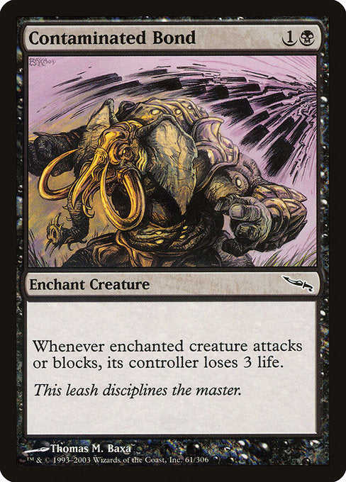 Contaminated Bond
Enchantment — Aura
Enchant creature (Target a creature as you cast this. This card enters attached to that creature.)
Whenever enchanted creature attacks or blocks, its controller loses 3 life.