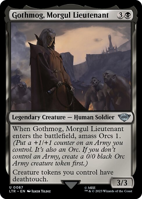Gothmog, Morgul Lieutenant
Legendary Creature — Human Soldier
When Gothmog enters, amass Orcs 1. (Put a +1/+1 counter on an Army you control. It's also an Orc. If you don't control an Army, create a 0/0 black Orc Army creature token first.)
Creature tokens you control have deathtouch.
3/3