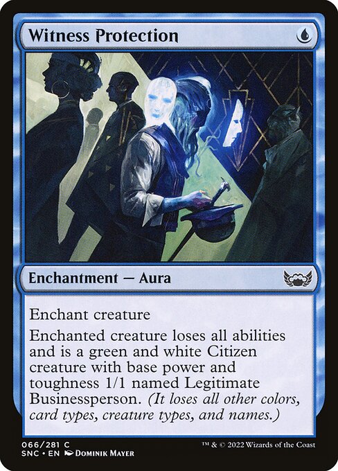 Witness Protection
Enchantment — Aura
Enchant creature
Enchanted creature loses all abilities and is a green and white Citizen creature with base power and toughness 1/1 named Legitimate Businessperson. (It loses all other colors, card types, creature types, and names.)