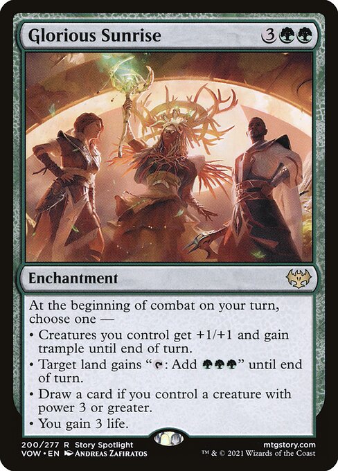 Glorious Sunrise
Enchantment
At the beginning of combat on your turn, choose one —
• Creatures you control get +1/+1 and gain trample until end of turn.
• Target land gains "{T}: Add {G}{G}{G}" until end of turn.
• Draw a card if you control a creature with power 3 or greater.
• You gain 3 life.