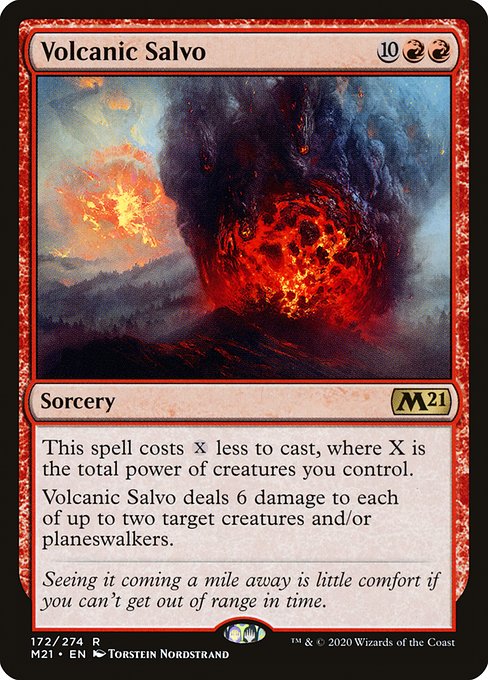 Volcanic Salvo
Sorcery
This spell costs {X} less to cast, where X is the total power of creatures you control.
Volcanic Salvo deals 6 damage to each of up to two target creatures and/or planeswalkers.