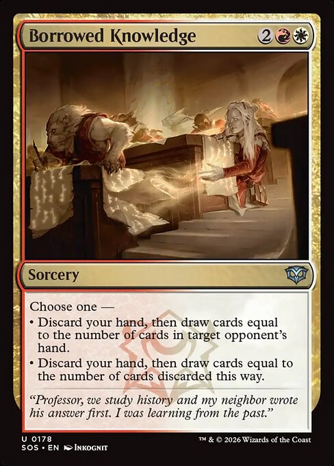 Borrowed Knowledge
Sorcery
Choose one —
• Discard your hand, then draw cards equal to the number of cards in target opponent's hand.
• Discard your hand, then draw cards equal to the number of cards discarded this way.