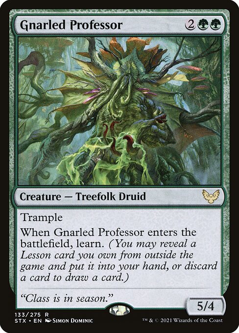 Gnarled Professor
Creature — Treefolk Druid
Trample
When this creature enters, learn. (You may reveal a Lesson card you own from outside the game and put it into your hand, or discard a card to draw a card.)
5/4