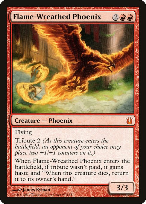 Flame-Wreathed Phoenix
Creature — Phoenix
Flying
Tribute 2 (As this creature enters, an opponent of your choice may put two +1/+1 counters on it.)
When this creature enters, if tribute wasn't paid, it gains haste and "When this creature dies, return it to its owner's hand."
3/3