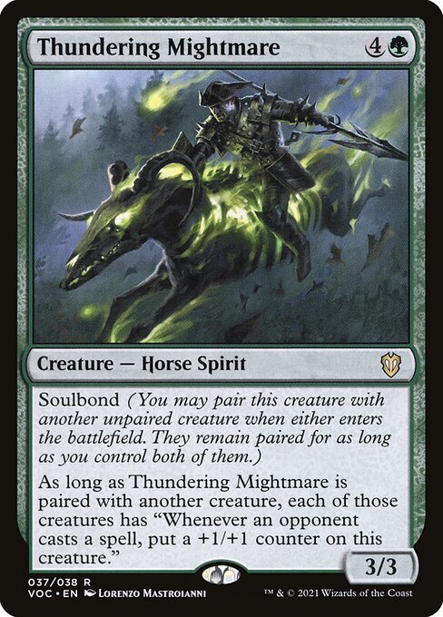 Thundering Mightmare
Creature — Horse Spirit
Soulbond (You may pair this creature with another unpaired creature when either enters. They remain paired for as long as you control both of them.)
As long as Thundering Mightmare is paired with another creature, each of those creatures has "Whenever an opponent casts a spell, put a +1/+1 counter on this creature."
3/3