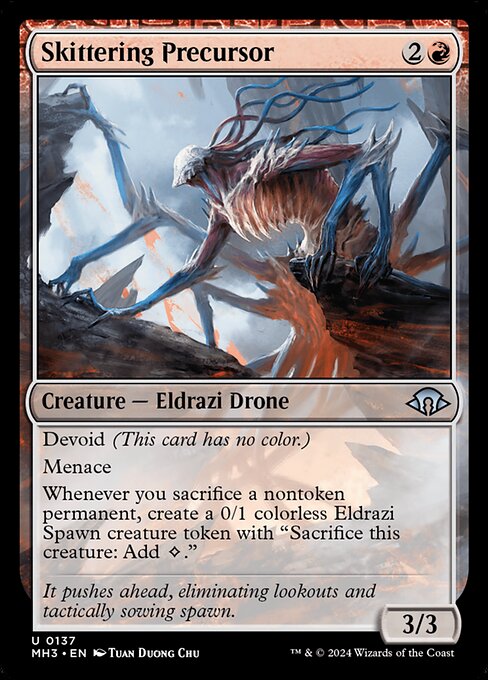 Skittering Precursor
Creature — Eldrazi Drone
Devoid (This card has no color.)
Menace
Whenever you sacrifice a nontoken permanent, create a 0/1 colorless Eldrazi Spawn creature token with "Sacrifice this token: Add {C}."
3/3