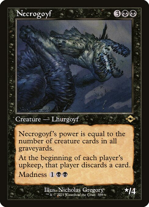 Necrogoyf
Creature — Lhurgoyf
Necrogoyf's power is equal to the number of creature cards in all graveyards.
At the beginning of each player's upkeep, that player discards a card.
Madness {1}{B}{B} (If you discard this card, discard it into exile. When you do, cast it for its madness cost or put it into your graveyard.)
*/4
