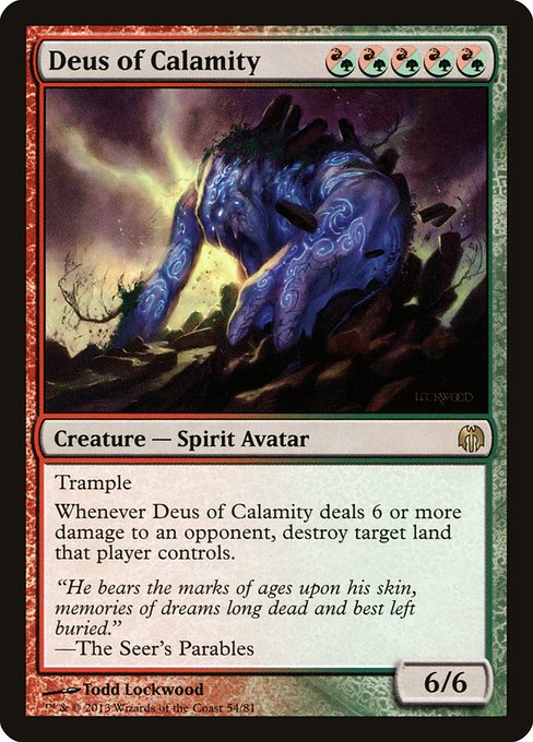 Deus of Calamity
Creature — Spirit Avatar
Trample
Whenever this creature deals 6 or more damage to an opponent, destroy target land that player controls.
6/6