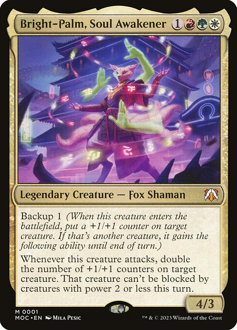 Bright-Palm, Soul Awakener
Legendary Creature — Fox Shaman
Backup 1 (When this creature enters, put a +1/+1 counter on target creature. If that's another creature, it gains the following ability until end of turn.)
Whenever this creature attacks, double the number of +1/+1 counters on target creature. That creature can't be blocked by creatures with power 2 or less this turn.
4/3