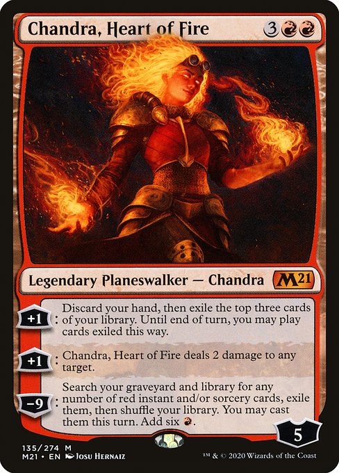 Chandra, Heart of Fire
Legendary Planeswalker — Chandra
+1: Discard your hand, then exile the top three cards of your library. Until end of turn, you may play cards exiled this way.
+1: Chandra deals 2 damage to any target.
−9: Search your graveyard and library for any number of red instant and/or sorcery cards, exile them, then shuffle. You may cast them this turn. Add six {R}.