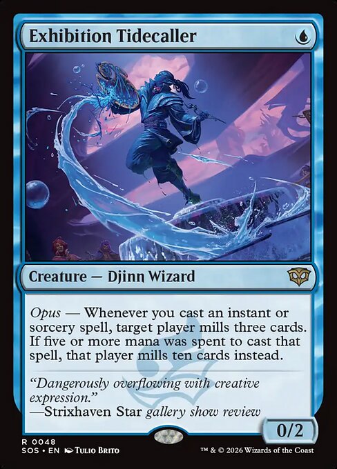 Exhibition Tidecaller
Creature — Djinn Wizard
Opus — Whenever you cast an instant or sorcery spell, target player mills three cards. If five or more mana was spent to cast that spell, that player mills ten cards instead.
0/2