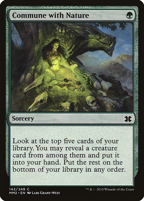 Commune with Nature
Sorcery
Look at the top five cards of your library. You may reveal a creature card from among them and put it into your hand. Put the rest on the bottom of your library in any order.