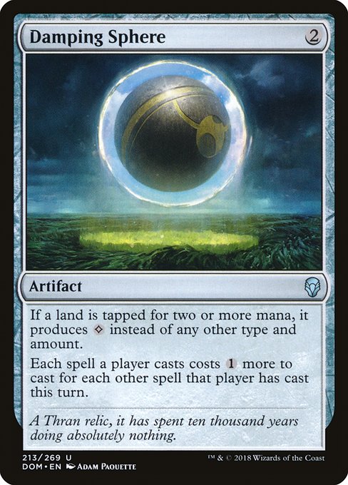 Damping Sphere
Artifact
If a land is tapped for two or more mana, it produces {C} instead of any other type and amount.
Each spell a player casts costs {1} more to cast for each other spell that player has cast this turn.