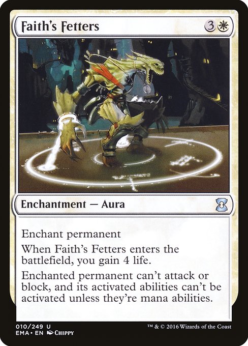Faith's Fetters
Enchantment — Aura
Enchant permanent
When this Aura enters, you gain 4 life.
Enchanted permanent can't attack or block, and its activated abilities can't be activated unless they're mana abilities.