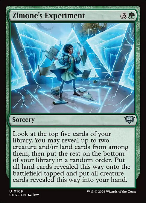 Zimone's Experiment
Sorcery
Look at the top five cards of your library. You may reveal up to two creature and/or land cards from among them, then put the rest on the bottom of your library in a random order. Put all land cards revealed this way onto the battlefield tapped and put all creature cards revealed this way into your hand.