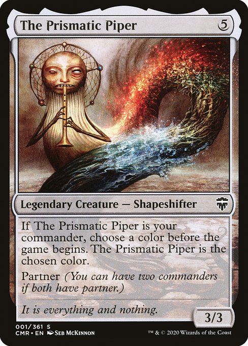 The Prismatic Piper
Legendary Creature — Shapeshifter
If The Prismatic Piper is your commander, choose a color before the game begins. The Prismatic Piper is the chosen color.
Partner (You can have two commanders if both have partner.)
3/3