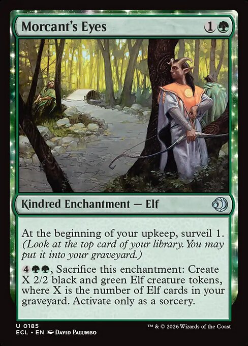 Morcant's Eyes
Kindred Enchantment — Elf
At the beginning of your upkeep, surveil 1. (Look at the top card of your library. You may put it into your graveyard.)
{4}{G}{G}, Sacrifice this enchantment: Create X 2/2 black and green Elf creature tokens, where X is the number of Elf cards in your graveyard. Activate only as a sorcery.