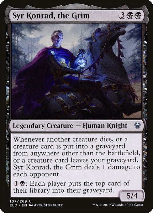 Syr Konrad, the Grim
Legendary Creature — Human Knight
Whenever another creature dies, or a creature card is put into a graveyard from anywhere other than the battlefield, or a creature card leaves your graveyard, Syr Konrad deals 1 damage to each opponent.
{1}{B}: Each player mills a card. (They each put the top card of their library into their graveyard.)
5/4