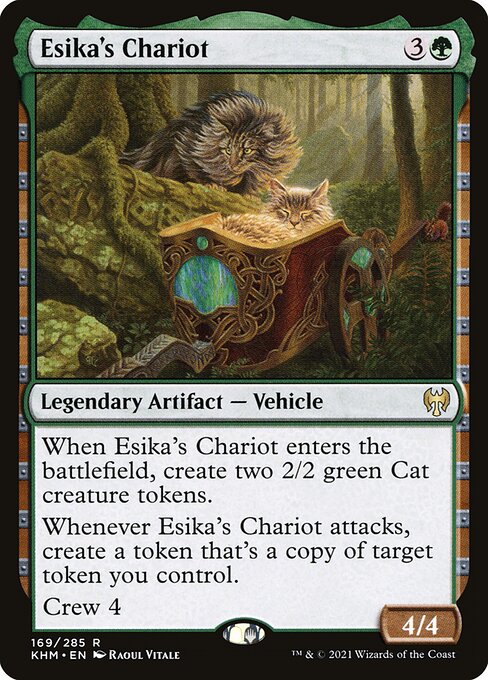 Esika's Chariot
Legendary Artifact — Vehicle
When Esika's Chariot enters, create two 2/2 green Cat creature tokens.
Whenever Esika's Chariot attacks, create a token that's a copy of target token you control.
Crew 4
4/4