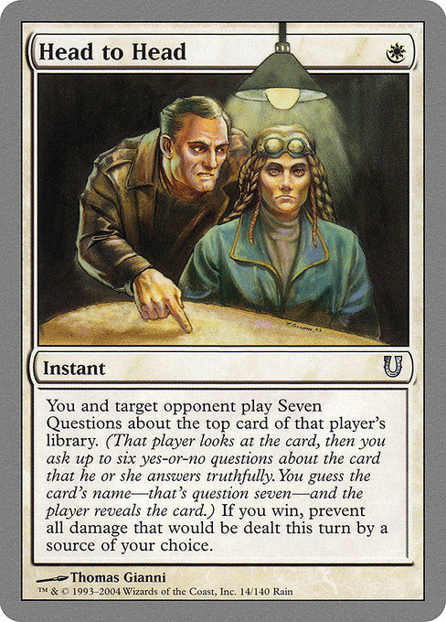 Head to Head
Instant
You and target opponent play Seven Questions with the top card of that player's library. If you win, prevent all damage that would be dealt this turn by a source of your choice. (To play Seven Questions, that player looks at the card, then you ask up to six yes-or-no questions about the card that they answer truthfully. You guess the card's name—that's question seven—then the player reveals the card.)