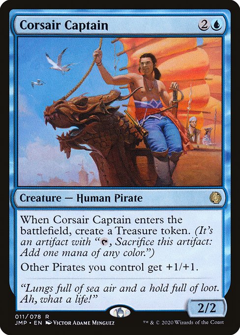 Corsair Captain
Creature — Human Pirate
When this creature enters, create a Treasure token. (It's an artifact with "{T}, Sacrifice this token: Add one mana of any color.")
Other Pirates you control get +1/+1.
2/2