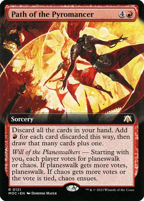 Path of the Pyromancer
Sorcery
Discard all the cards in your hand. Add {R} for each card discarded this way, then draw that many cards plus one.
Will of the Planeswalkers — Starting with you, each player votes for planeswalk or chaos. If planeswalk gets more votes, planeswalk. If chaos gets more votes or the vote is tied, chaos ensues.