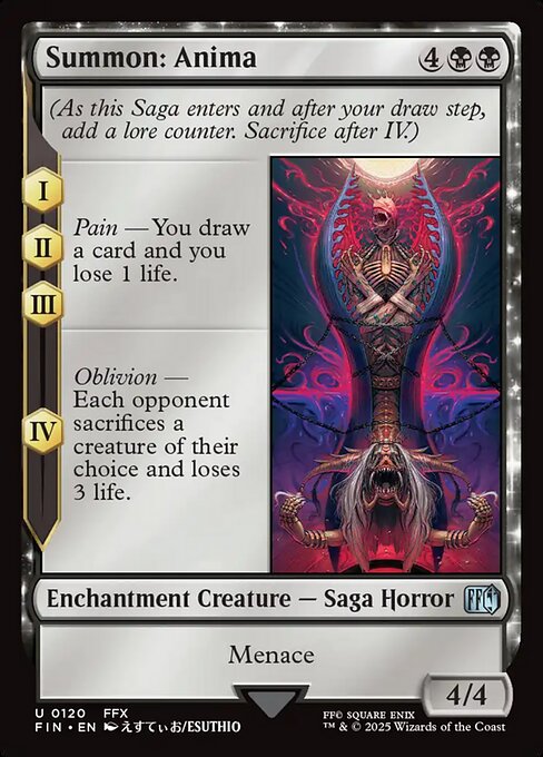 Summon: Anima
Enchantment Creature — Saga Horror
(As this Saga enters and after your draw step, add a lore counter. Sacrifice after IV.)
I, II, III — Pain — You draw a card and you lose 1 life.
IV — Oblivion — Each opponent sacrifices a creature of their choice and loses 3 life.
Menace
4/4