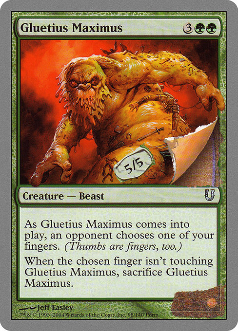 Gluetius Maximus
Creature — Beast
As this creature enters, an opponent chooses one of your fingers. (Thumbs are fingers, too.)
When the chosen finger isn't touching this creature, sacrifice this creature.
5/5