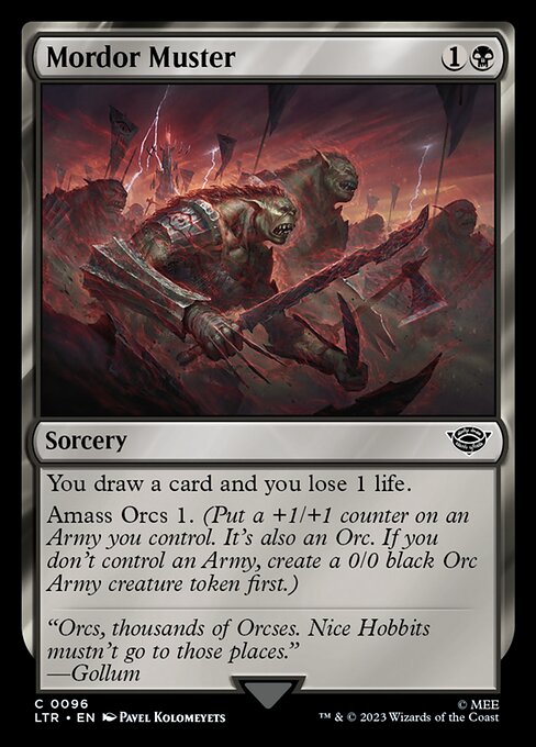Mordor Muster
Sorcery
You draw a card and you lose 1 life.
Amass Orcs 1. (Put a +1/+1 counter on an Army you control. It's also an Orc. If you don't control an Army, create a 0/0 black Orc Army creature token first.)