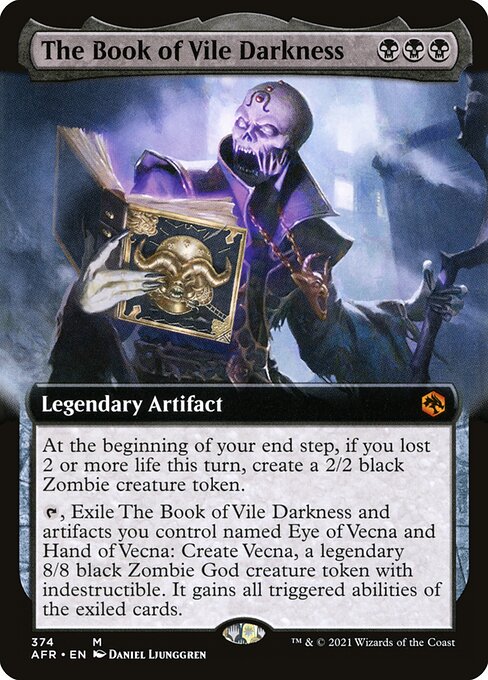 The Book of Vile Darkness
Legendary Artifact
At the beginning of your end step, if you lost 2 or more life this turn, create a 2/2 black Zombie creature token.
{T}, Exile The Book of Vile Darkness and artifacts you control named Eye of Vecna and Hand of Vecna: Create Vecna, a legendary 8/8 black Zombie God creature token with indestructible and all triggered abilities of the exiled cards.