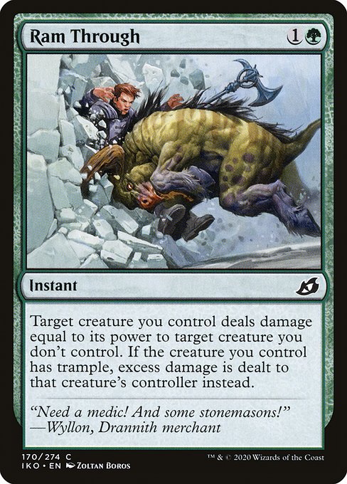 Ram Through
Instant
Target creature you control deals damage equal to its power to target creature you don't control. If the creature you control has trample, excess damage is dealt to that creature's controller instead.