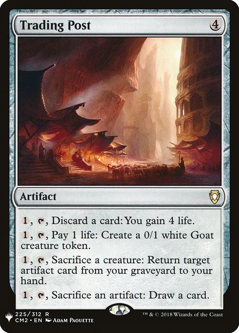 Trading Post
Artifact
{1}, {T}, Discard a card: You gain 4 life.
{1}, {T}, Pay 1 life: Create a 0/1 white Goat creature token.
{1}, {T}, Sacrifice a creature: Return target artifact card from your graveyard to your hand.
{1}, {T}, Sacrifice an artifact: Draw a card.