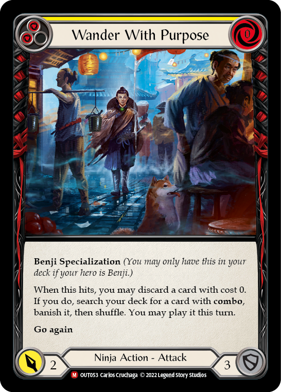 
Pitch:
2
Wander With Purpose

Cost:
0

Benji Specialization (You may only have this in your deck if your hero is Benji.)

When this hits, you may discard a card with cost 0. If you do, search your deck for a card with combo, banish it, then shuffle. You may play it this turn.

Go again

Power:
2
Ninja Action - Attack

Defense:
3
