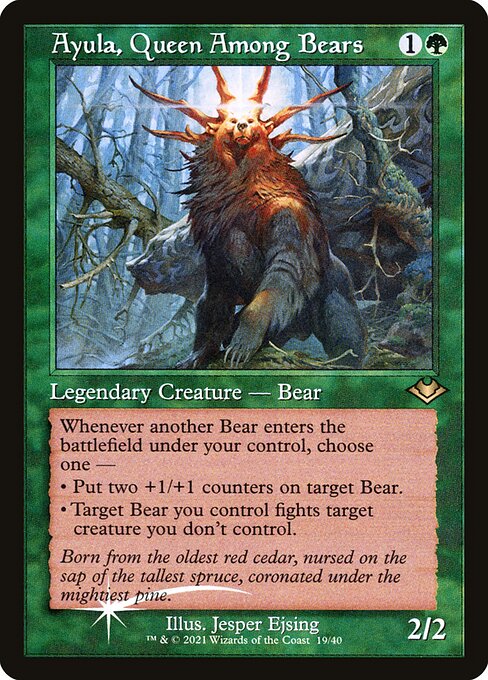Ayula, Queen Among Bears
Legendary Creature — Bear
Whenever another Bear you control enters, choose one —
• Put two +1/+1 counters on target Bear.
• Target Bear you control fights target creature you don't control.
2/2