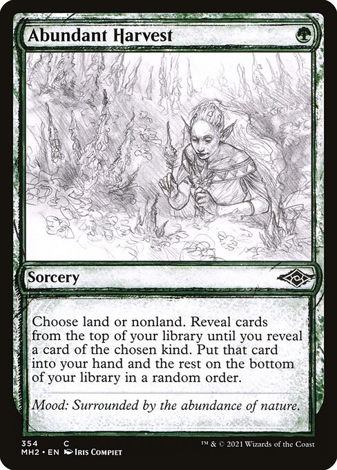Abundant Harvest
Sorcery
Choose land or nonland. Reveal cards from the top of your library until you reveal a card of the chosen kind. Put that card into your hand and the rest on the bottom of your library in a random order.