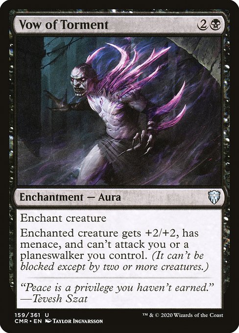 Vow of Torment
Enchantment — Aura
Enchant creature
Enchanted creature gets +2/+2, has menace, and can't attack you or planeswalkers you control. (It can't be blocked except by two or more creatures.)