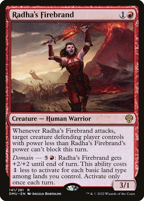 Radha's Firebrand
Creature — Human Warrior
Whenever this creature attacks, target creature defending player controls with power less than this creature's power can't block this turn.
Domain — {5}{R}: This creature gets +2/+2 until end of turn. This ability costs {1} less to activate for each basic land type among lands you control. Activate only once each turn.
3/1