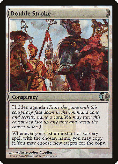 Double Stroke
Conspiracy
Hidden agenda (Start the game with this conspiracy face down in the command zone and secretly choose a card name. You may turn this conspiracy face up any time and reveal that name.)
Whenever you cast an instant or sorcery spell with the chosen name, you may copy it. You may choose new targets for the copy.