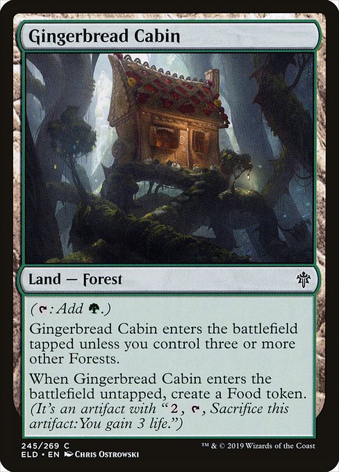 Gingerbread Cabin
Land — Forest
({T}: Add {G}.)
This land enters tapped unless you control three or more other Forests.
When this land enters untapped, create a Food token. (It's an artifact with "{2}, {T}, Sacrifice this token: You gain 3 life.")