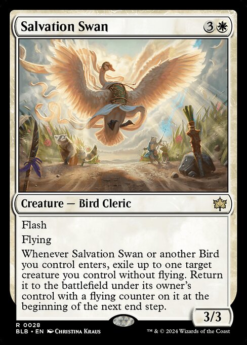 Salvation Swan
Creature — Bird Cleric
Flash
Flying
Whenever this creature or another Bird you control enters, exile up to one target creature you control without flying. Return it to the battlefield under its owner's control with a flying counter on it at the beginning of the next end step.
3/3