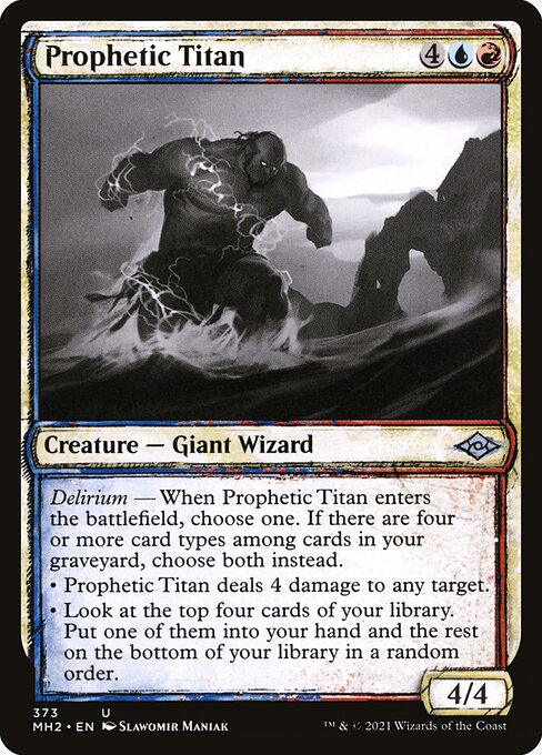 Prophetic Titan
Creature — Giant Wizard
Delirium — When this creature enters, choose one. If there are four or more card types among cards in your graveyard, choose both instead.
• This creature deals 4 damage to any target.
• Look at the top four cards of your library. Put one of them into your hand and the rest on the bottom of your library in a random order.
4/4