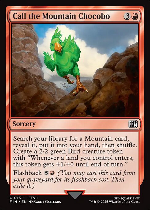 Call the Mountain Chocobo
Sorcery
Search your library for a Mountain card, reveal it, put it into your hand, then shuffle. Create a 2/2 green Bird creature token with "Whenever a land you control enters, this token gets +1/+0 until end of turn."
Flashback {5}{R} (You may cast this card from your graveyard for its flashback cost. Then exile it.)
